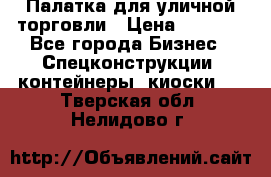 Палатка для уличной торговли › Цена ­ 6 000 - Все города Бизнес » Спецконструкции, контейнеры, киоски   . Тверская обл.,Нелидово г.